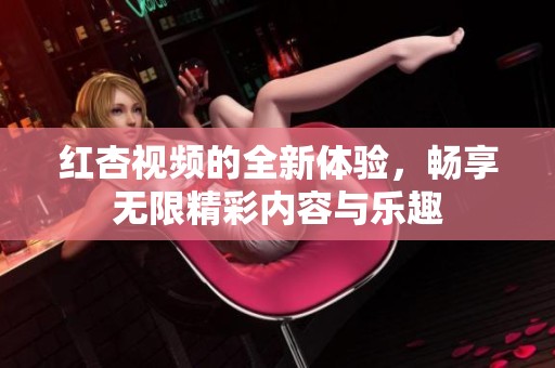红杏视频的全新体验，畅享无限精彩内容与乐趣