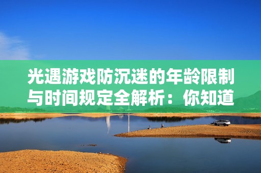 光遇游戏防沉迷的年龄限制与时间规定全解析：你知道多少岁可以玩？