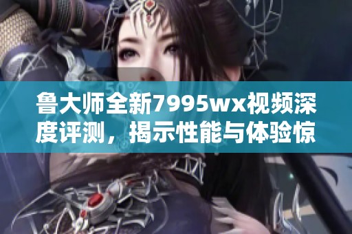 鲁大师全新7995wx视频深度评测，揭示性能与体验惊喜