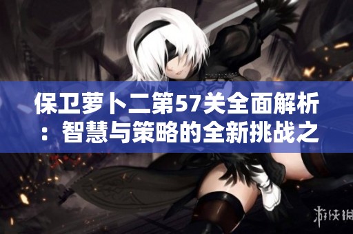 保卫萝卜二第57关全面解析：智慧与策略的全新挑战之旅