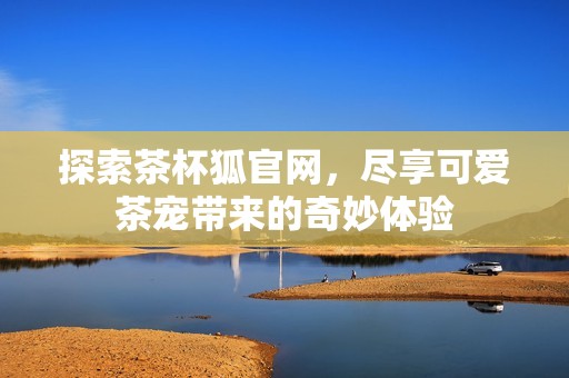 探索茶杯狐官网，尽享可爱茶宠带来的奇妙体验