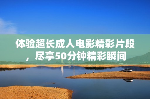 体验超长成人电影精彩片段，尽享50分钟精彩瞬间