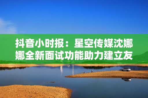 抖音小时报：星空传媒沈娜娜全新面试功能助力建立友好的初识氛围