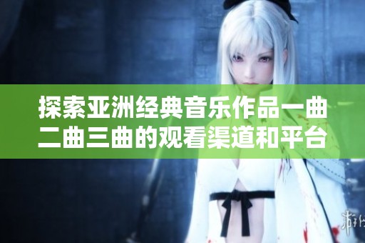 探索亚洲经典音乐作品一曲二曲三曲的观看渠道和平台