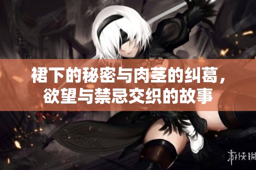 裙下的秘密与肉茎的纠葛，欲望与禁忌交织的故事