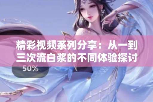 精彩视频系列分享：从一到三次流白浆的不同体验探讨