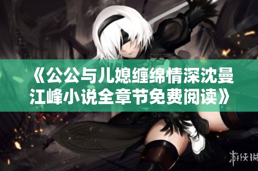 《公公与儿媳缠绵情深沈曼江峰小说全章节免费阅读》