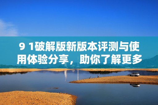 9 1破解版新版本评测与使用体验分享，助你了解更多信息
