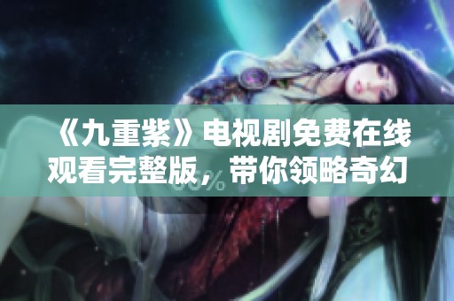 《九重紫》电视剧免费在线观看完整版，带你领略奇幻爱情故事