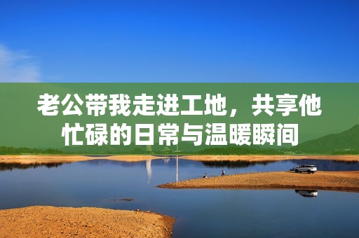 老公带我走进工地，共享他忙碌的日常与温暖瞬间