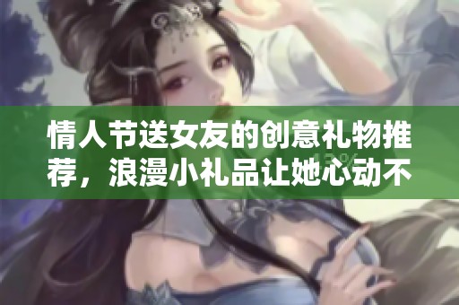 情人节送女友的创意礼物推荐，浪漫小礼品让她心动不已
