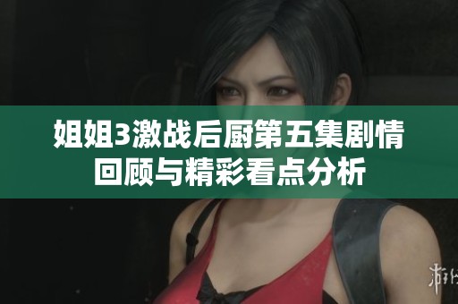 姐姐3激战后厨第五集剧情回顾与精彩看点分析