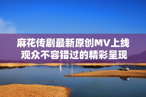 麻花传剧最新原创MV上线 观众不容错过的精彩呈现