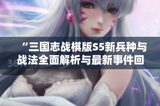 “三国志战棋版S5新兵种与战法全面解析与最新事件回顾”