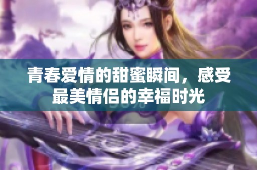 青春爱情的甜蜜瞬间，感受最美情侣的幸福时光
