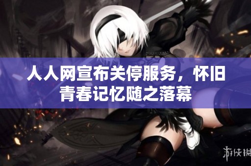 人人网宣布关停服务，怀旧青春记忆随之落幕