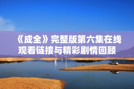 《成全》完整版第六集在线观看链接与精彩剧情回顾