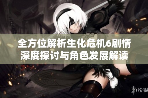 全方位解析生化危机6剧情深度探讨与角色发展解读