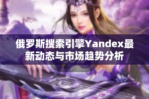 俄罗斯搜索引擎Yandex最新动态与市场趋势分析