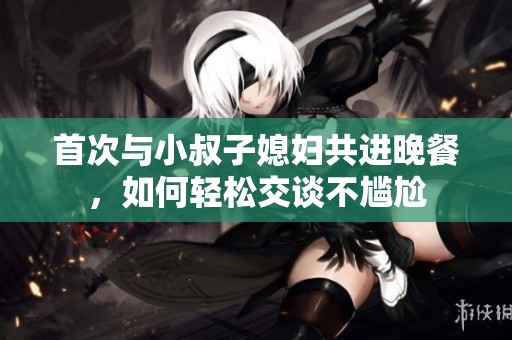 首次与小叔子媳妇共进晚餐，如何轻松交谈不尴尬