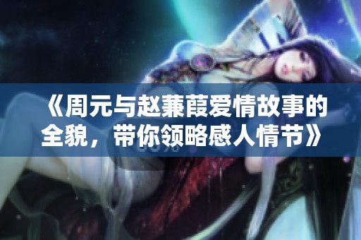 《周元与赵蒹葭爱情故事的全貌，带你领略感人情节》