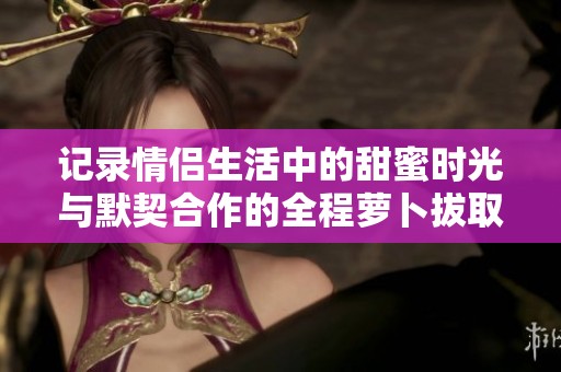 记录情侣生活中的甜蜜时光与默契合作的全程萝卜拔取挑战