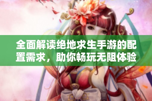 全面解读绝地求生手游的配置需求，助你畅玩无阻体验游戏乐趣