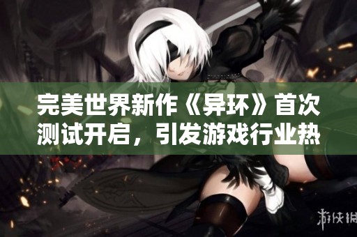 完美世界新作《异环》首次测试开启，引发游戏行业热议与关注