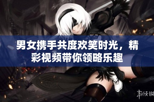 男女携手共度欢笑时光，精彩视频带你领略乐趣