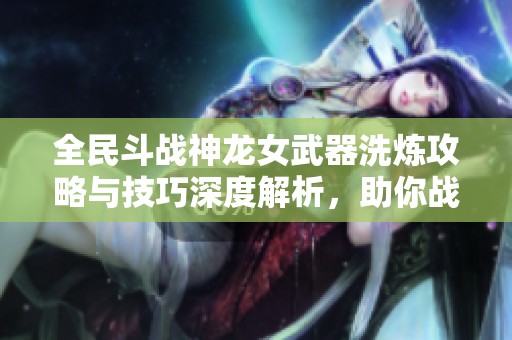 全民斗战神龙女武器洗炼攻略与技巧深度解析，助你战力提升