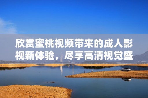 欣赏蜜桃视频带来的成人影视新体验，尽享高清视觉盛宴