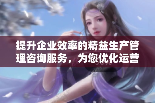 提升企业效率的精益生产管理咨询服务，为您优化运营流程