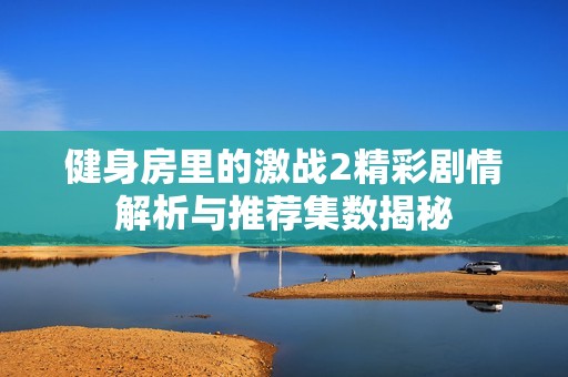 健身房里的激战2精彩剧情解析与推荐集数揭秘