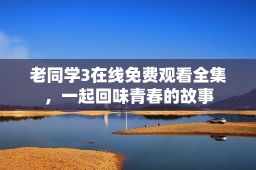 老同学3在线免费观看全集，一起回味青春的故事