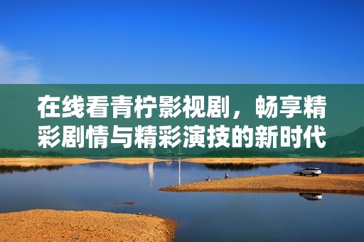 在线看青柠影视剧，畅享精彩剧情与精彩演技的新时代体验