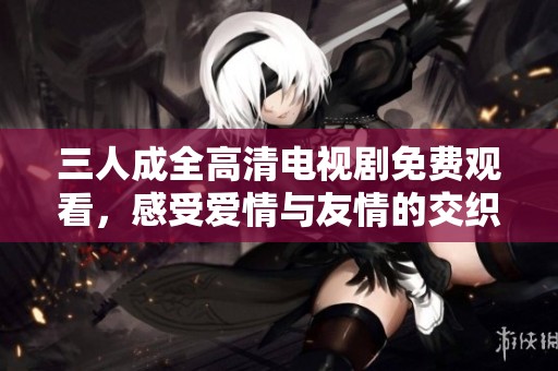 三人成全高清电视剧免费观看，感受爱情与友情的交织故事
