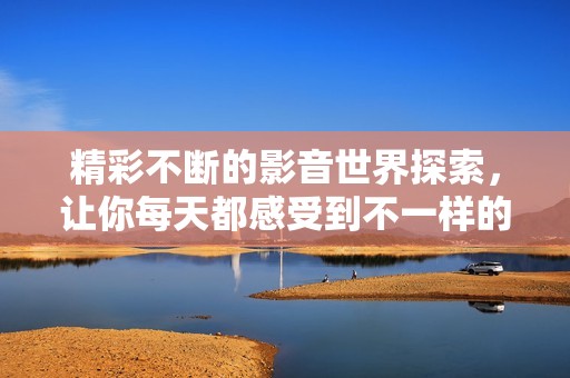 精彩不断的影音世界探索，让你每天都感受到不一样的快乐