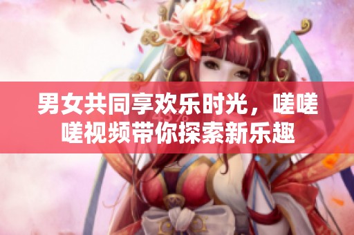 男女共同享欢乐时光，嗟嗟嗟视频带你探索新乐趣