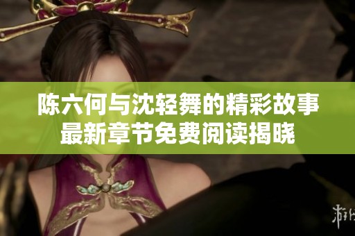 陈六何与沈轻舞的精彩故事最新章节免费阅读揭晓