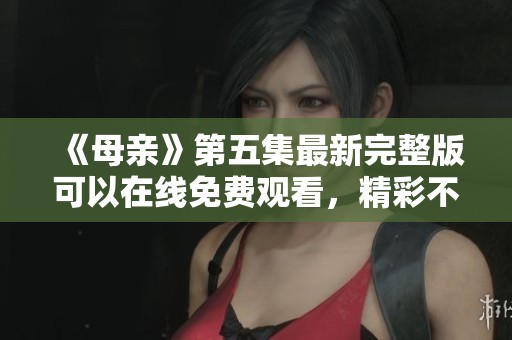 《母亲》第五集最新完整版可以在线免费观看，精彩不容错过