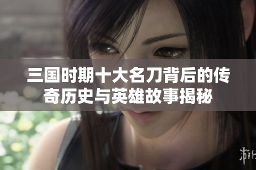 三国时期十大名刀背后的传奇历史与英雄故事揭秘