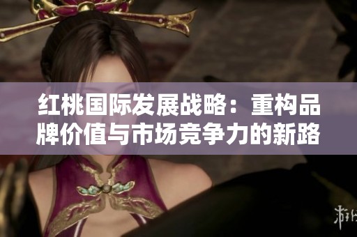 红桃国际发展战略：重构品牌价值与市场竞争力的新路径