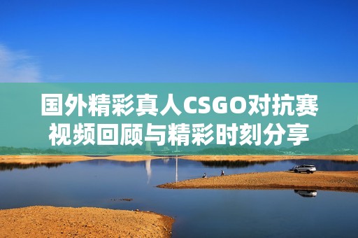 国外精彩真人CSGO对抗赛视频回顾与精彩时刻分享