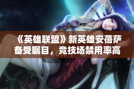《英雄联盟》新英雄安蓓萨备受瞩目，竞技场禁用率高达50%