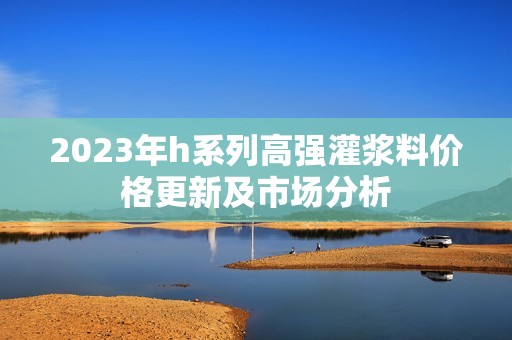 2023年h系列高强灌浆料价格更新及市场分析