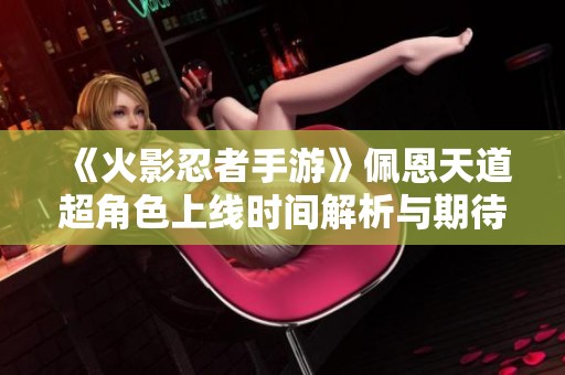 《火影忍者手游》佩恩天道超角色上线时间解析与期待展望