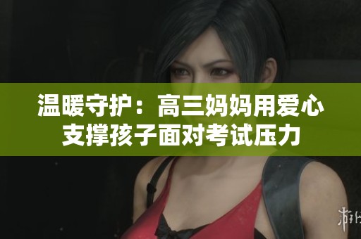 温暖守护：高三妈妈用爱心支撑孩子面对考试压力