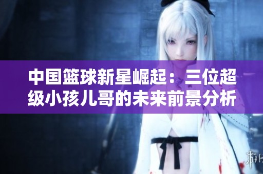 中国篮球新星崛起：三位超级小孩儿哥的未来前景分析