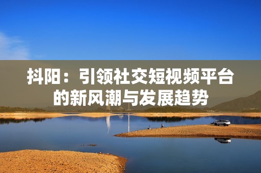 抖阳：引领社交短视频平台的新风潮与发展趋势