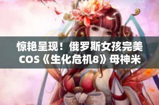 惊艳呈现！俄罗斯女孩完美COS《生化危机8》母神米兰达引发热议